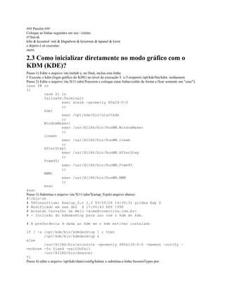 ### Parolin ###
Coloque as linhas seguintes em seu /.xinitrc
#!/bin/sh
kfm & kcontrol -init & kbgndwm & krootwm & kpanel & kwm
e depois é só executar:
startx
2.3 Como inicializar diretamente no modo gráfico com o
KDM (KDE)?
Passo 1) Edite o arquivo /etc/inittab e, no final, inclua esta linha:
# Execute o kdm (login gráfico do KDE) no nível de execução 5. x:5:respawn:/opt/kde/bin/kdm -nodaemon
Passo 2) Edite o arquivo /etc/X11/xdm/Xsession e coloque estas linhas (edite de forma a ficar somente um "case"):
case $# in
1)
case $1 in
failsafe|Terminal)
exec xterm -geometry 80x24-0-0
;;
kde)
exec /opt/kde/bin/startkde
;;
WindowMaker)
exec /usr/X11R6/bin/RunWM.WindowMaker
;;
icewm)
exec /usr/X11R6/bin/RunWM.icewm
;;
AfterStep)
exec /usr/X11R6/bin/RunWM.AfterStep
;;
Fvwm95)
exec /usr/X11R6/bin/RunWM.Fvwm95
;;
MWM)
exec /usr/X11R6/bin/RunWM.MWM
;;
esac
esac
Passo 3) Substitua o arquivo /etc/X11/xdm/Xsetup_0 pelo arquivo abaixo:
#!/bin/sh
# $XConsortium: Xsetup_0,v 1.3 93/09/28 14:30:31 gildea Exp $
# Modificado em sex dez 4 17:06:43 EDT 1998
# Arnaldo Carvalho de Melo <acme@conectiva.com.br>
# - Inclusão do kdmdesktop para uso com o kdm do kde.
# A preferência é dada ao kdm se o kde estiver instalado
if [ -x /opt/kde/bin/kdmdesktop ] ; then
/opt/kde/bin/kdmdesktop &
else
/usr/X11R6/bin/xconsole -geometry 480x130-0-0 -daemon -notify -
verbose -fn fixed -exitOnFail
/usr/X11R6/bin/xbanner
fi
Passo 4) edite o arquivo /opt/kde/share/config/kdmrc e substitua a linha SessionTypes por:
 