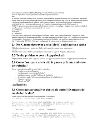 SessionTypes=kde;WindowMaker;AfterStep;Fvwm95;MWM;icewm;Terminal;
Passo 5) Agora teste sua configuração executando o seguinte comando:
init 5
Se tudo der certo (por favor nos avise se ocorrer algum problema, assim acertaremos esta P&R e outras pessoas na
mesma situação serão beneficiadas, ok? ) você estará em modo gráfico com uma caixa de diálogo esperando usuário
e senha, permitindo a escolha do ambiente gráfico a ser utilizado e também podendo desligar a máquina ou
reinicializá-la. Esta é a configuração presente no Conectiva Linux a partir da versão 3.0 (Guarani). :)
OOPS! Se quiser que esta seja a configuração default na próxima vez que ligar a máquina basta mudar o initdefault
para 5 no arquivo /etc/inittab, normalmente ele está assim:
id:3:initdefault:
Mude para:
id:5:initdefault:
Outra dica: utilize o programa kdmconfig para configurar o kdm, assim você poderá mudar a imagem de fundo,
associar imagens com os usuários (suas fotos :) ), mudar a mensagem de boas vindas, etc. Ele está presente no menu
Configuração -> Aplicativos -> Gerenciador de Ambiente de Trabalho, mas também é possível executá-lo com
Alt+F2 kdmconfig <ENTER>. Note que a configuração do kdm só pode ser feita pelo usuário root.
2.4 No X, tento destravar a tela (klock) e não aceita a senha
O klock precisa de suporte a senhas com shadow ativo. para tal, execute, como superusuário:
pwconv
Para saber mais sobre o shadow, consulte tópico relacionado na seção de Perguntas & Respostas.
2.5 Tenho problemas com o kppp (locked)
O kppp também faz lock, então o ppp não funciona se a opção lock estiver ativa no /etc/ppp/options basta retirá-la.
2.6 Como fazer para a tela não ir para o próximo ambiente
de trabalho?
Acesse o menu do sistema (K no canto inferior esquerdo),
· Vá até o menu de configuraçãor;
· Escolha a opção "Ambiente de Trabalho";
· Escolha novamente a opção "Ambiente de Trabalho";
· Desmarque a opção "Ativar margens do ambiente de trabalho ativo";
· Clique em "Ativar";
· E depois em "OK".
. aplicativos
3.1 Como acessar arquivos dentro de outro HD através do
emulador de dos?
Veja o arquivo /usr/doc/dosemu-*/dosemu-HOWTO-3.html#ss3.1
3.1 How do I use my hard disk with dosemu?
First, mount your dos hard disk partition as a Linux subdirectory.
For example, you could create a directory in Linux such as /dos
(mkdir -m 755 /dos) and add a line like
/dev/hda1 /dos msdos umask=022
to your /etc/fstab. (In this example, the hard disk is mounted
read-only. You may want to mount it read/write by replacing "022"
with "000" and using the -m 777 option with mkdir). Now mount /dos.
 