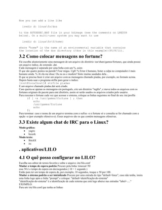Now you can add a line like
lredir d: linuxfs/dos
to the AUTOEXEC.BAT file in your hdimage (see the comments on LREDIR
below). On a multi-user system you may want to use
lredir d: linuxfs${home}
where "home" is the name of an environmental variable that contains
the location of the dos directory (/dos in this example)(95/8/11).
3.2 Como colocar mensagens no fortune?
Ele escolhe aleatoriamente uma mensagem de um arquivo do diretório /usr/share/games/fortunes, que ainda possui
um arquivo índice, de extensão .dat.
Cada mensagem é separada por uma linha com um %, asim:
O que são quatro pontos na parede? Four migas. Ugh! % Errar é humano, botar a culpa no computador é mais
humano ainda. % Aí ela me disse: Ou eu ou o modem! Sinto muitas saudades dela...
O que se precisa fazer é criar um arquivo com as mensagens chamado piadas, por exemplo, no formato acima.
Depois basta usar o programa strfile para gerar o índice:
[root@localhost]# strfile piadas
E um arquivo chamado piadas.dat será criado.
Caso queira-se apenas as mensagens em português, crie um diretório "inglês", e mova todos os arquivos com os
fortunes originais do pacote para este diretório, assim só serão usados os arquivos criados pelo usuário.
Para executar o fortune cada vez que acessar o sistema, coloque as linhas seguintes no final de seu /etc/profile
if [ -x /usr/games/fortune ] ; then
echo
/usr/games/fortune
echo
fi
Para terminar: caso o nome de um arquivo termina com o sufixo -o o fortune só o consulta se for chamado com a
opção -o (por exemplo ofensivo-o). Esses arquivos são os que contém mensagens ofensivas.
3.3 Existe algum chat de IRC para o Linux?
Modo gráfico:
· yagirc
· bezerk
Modo texto:
· BitchX
· irc
. aplicativos/LILO
4.1 O quê posso configurar no LILO?
Escolha seu editor de textos favorito e edite o arquivo /etc/lilo.conf
Mudar o tempo de espera padrão Procure pela linha: timeout=50
esse 50 é o tempo de espera em decisegundos ( 10 = 1 segundo )
Então para ter um tempo de espera de, por exemplo, 10 segundos, troque o 50 por 100.
Mudar o sistema padrão a ser inicializado Procure por uma entrada do tipo "default=linux", caso não tenha, insira
uma linha logo após a linha "prompt" e coloque: "default=identificação-do-sistema"
"identificação-do-sistema" é a identificação de cada sistema que está logo abaixo nas entradas "label=....."
EXEMPLO:
Para um /etc/lilo.conf que tenha as linhas:
 