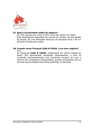 37. Qual a lucratividade média do negócio?
    De 15% (quinze por cento) a 20% (vinte por cento) em média.
    Esse desempenho dependerá do volume de vendas, da boa gestão
    da equipe, de uma adequada estrutura de despesas fixas e de um
    eficiente controle dos custos.


38. Investir numa Franquia CASA & COISA é um bom negócio?
    Sim.
    As Franquias CASA & COISA, implantadas em várias cidades do
    Brasil, têm apresentado excelentes desempenhos, e vem se
    revelando empreendimentos com excelentes margens de lucro e
    retorno aos investidores (franqueados), quando comparadas com as
    diversas oportunidades financeiras existentes no Mercado.




Perguntas e Respostas CASA & COISA                                10
 