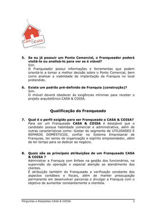 5.   Se eu já possuir um Ponto Comercial, o Franqueador poderá
     visitá-lo ou analisá-lo para ver se é viável?
     Sim.
     O Franqueador possui informações e ferramentas que podem
     orientá-lo a tomar a melhor decisão sobre o Ponto Comercial, bem
     como analisar a viabilidade de implantação da Franquia no local
     pretendido.

6.   Existe um padrão pré-definido de Franquia (construção)?
     Sim.
     O imóvel deverá obedecer às exigências mínimas para receber o
     projeto arquitetônico CASA & COISA.



                   Qualificação do Franqueado

7.   Qual é o perfil exigido para ser Franqueado o CASA & COISA?
     Para ser um Franqueado CASA & COISA é desejável que o
     candidato possua habilidade comercial e administrativa, além de
     outras características como: Gostar do segmento de UTILIDADES E
     REPAROS DOMÉSTICOS, confiar no Sistema Empresarial de
     Franquias, ter senso de organização e espírito empreendedor, além
     de ter tempo para se dedicar ao negócio.


8.   Quais são as principais atribuições de um Franqueado CASA
     & COISA ?
     Administrar a Franquia com ênfase na gestão dos funcionários, na
     supervisão da operação e especial atenção ao atendimento dos
     clientes.
     É atribuição também do Franqueado a verificação constante dos
     aspectos contábeis e fiscais, além de manter preocupação
     permanente em desenvolver parcerias e divulgar a Franquia com o
     objetivo de aumentar constantemente a clientela.




Perguntas e Respostas CASA & COISA                                  3
 