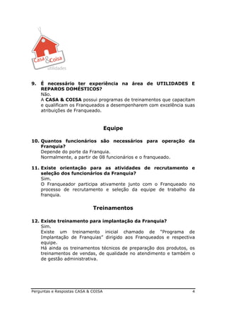 9.   É necessário ter experiência na área de UTILIDADES E
     REPAROS DOMÉSTICOS?
     Não.
     A CASA & COISA possui programas de treinamentos que capacitam
     e qualificam os Franqueados a desempenharem com excelência suas
     atribuições de Franqueado.



                                     Equipe

10. Quantos funcionários são necessários para operação da
    Franquia?
    Depende do porte da Franquia.
    Normalmente, a partir de 08 funcionários e o franqueado.

11. Existe orientação para as atividades de recrutamento e
    seleção dos funcionários da Franquia?
    Sim.
    O Franqueador participa ativamente junto com o Franqueado no
    processo de recrutamento e seleção da equipe de trabalho da
    franquia.


                             Treinamentos

12. Existe treinamento para implantação da Franquia?
    Sim.
    Existe um treinamento inicial chamado de “Programa de
    Implantação de Franquias” dirigido aos Franqueados e respectiva
    equipe.
    Há ainda os treinamentos técnicos de preparação dos produtos, os
    treinamentos de vendas, de qualidade no atendimento e também o
    de gestão administrativa.




Perguntas e Respostas CASA & COISA                                 4
 
