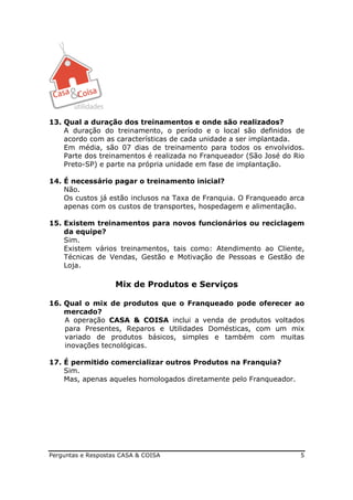 13. Qual a duração dos treinamentos e onde são realizados?
    A duração do treinamento, o período e o local são definidos de
    acordo com as características de cada unidade a ser implantada.
    Em média, são 07 dias de treinamento para todos os envolvidos.
    Parte dos treinamentos é realizada no Franqueador (São José do Rio
    Preto-SP) e parte na própria unidade em fase de implantação.

14. É necessário pagar o treinamento inicial?
    Não.
    Os custos já estão inclusos na Taxa de Franquia. O Franqueado arca
    apenas com os custos de transportes, hospedagem e alimentação.

15. Existem treinamentos para novos funcionários ou reciclagem
    da equipe?
    Sim.
    Existem vários treinamentos, tais como: Atendimento ao Cliente,
    Técnicas de Vendas, Gestão e Motivação de Pessoas e Gestão de
    Loja.

                    Mix de Produtos e Serviços

16. Qual o mix de produtos que o Franqueado pode oferecer ao
    mercado?
    A operação CASA & COISA inclui a venda de produtos voltados
    para Presentes, Reparos e Utilidades Domésticas, com um mix
    variado de produtos básicos, simples e também com muitas
    inovações tecnológicas.

17. É permitido comercializar outros Produtos na Franquia?
    Sim.
    Mas, apenas aqueles homologados diretamente pelo Franqueador.




Perguntas e Respostas CASA & COISA                                  5
 