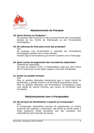 Abastecimento da Franquia

18. Quem fornece os Produtos?
    Os produtos são fornecidos à rede exclusivamente pelo Franqueador
    através do seu Centro de Distribuição ou por Fornecedores
    Homologados.

19. Há cobrança de frete para envio dos produtos?
    Sim.
    Os produtos cujo fornecimento é realizado por fornecedores
    homologados também tem o frete cobrado.
    Existem alguns fornecedores que enviam o pedido com o frete pago.


20. Qual o prazo de pagamento das mercadorias adquiridas?
    Depende da negociação.
    No caso do estoque inicial, a Franqueadora exige que pelo menos
    80 % (oitenta por cento) sejam pagos à vista pelo Franqueado.


21. Existe um pedido mínimo?
    Sim.
    Para os pedidos efetuados diretamente para o nosso Centro de
    Distribuição, o pedido mínimo é de R$ 500,00 (Quinhentos reais).
    Para os pedidos efetuados aos fornecedores homologados existe
    uma tabela de valores mínimos, que variam de fornecedor para
    fornecedor.



              Relacionamento com o Franqueador

22. Há serviços de atendimento e suporte ao Franqueado?
    Sim.
    O Franqueador disponibiliza serviços de atendimento no horário
    comercial (de segunda a sexta-feira, das 08:00 às 18:00 horas) e
    ainda programa visitas periódicas que são marcadas com
    antecedência pelo Consultor de Campo.



Perguntas e Respostas CASA & COISA                                  6
 