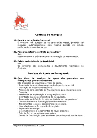 Contrato de Franquia

28. Qual é a duração do Contrato?
    O contrato tem duração de 60 (Sessenta) meses, podendo ser
    renovado automaticamente pelo mesmo período de tempo,
    conforme interesse das partes.

29. Posso transferir o contrato para outros?
    Sim.
    Desde que com a prévia e expressa aprovação do Franqueador.

30. Existe exclusividade de território?
    Sim.
    Os territórios são demarcados e devidamente registrados no
    Contrato.

               Serviços de Apoio ao Franqueado

31. Que tipos de serviços de apoio são prestados aos
    Franqueados pelo Franqueador?
    São prestados os seguintes serviços de apoio.
    — Assessoria para escolha e negociação do ponto comercial.
    — Indicação de projeto arquitetônico.
    . Assessoria para obtenção de financiamento para implantação da
      franquia.
    — Assessoria na implantação e inauguração da loja.
    — Orientação quanto ao marketing de inauguração.
    — Assessoria na definição do estoque inicial e mix de produtos.
    — Desenvolvimento e homologação de fornecedores.
    — Treinamentos técnicos, operacionais e gerenciais.
    — Manuais de operação e gestão de negócio.
    — Supervisão de campo.
    — Desenvolvimento e lançamentos de novos produtos;
    — Orientação no marketing e promoções.
    . Centro de Distribuição para abastecer parte dos produtos da Rede.




Perguntas e Respostas CASA & COISA                                   8
 