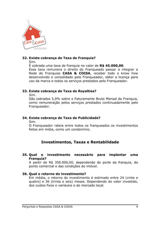 32. Existe cobrança de Taxa de Franquia?
    Sim.
    É cobrada uma taxa de franquia no valor de R$ 45.000,00.
    Essa taxa remunera o direito do Franqueado passar a integrar a
    Rede de Franquias CASA & COISA, receber todo o know how
    desenvolvido e consolidado pelo Franqueador, obter a licença para
    uso da marca e todos os serviços prestados pelo Franqueador.


33. Existe cobrança de Taxa de Royalties?
    Sim.
    São cobrados 5,0% sobre o Faturamento Bruto Mensal da Franquia,
    como remuneração pelos serviços prestados continuadamente pelo
    Franqueador.


34. Existe cobrança de Taxa de Publicidade?
    Sim.
    O Franqueador rateia entre todos os franqueados os investimentos
    feitos em mídia, como um condomínio.



            Investimentos, Taxas e Rentabilidade


35. Qual o investimento necessário para implantar uma
    Franquia?
    A partir de R$ 350.000,00, dependendo do porte da franquia, do
    ponto comercial e das condições do imóvel.

36. Qual o retorno do investimento?
    Em média, o retorno do investimento é estimado entre 24 (vinte e
    quatro) e 36 (trinta e seis) meses. Dependendo do valor investido,
    dos custos fixos e variáveis e do mercado local.




Perguntas e Respostas CASA & COISA                                  9
 