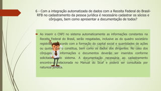 6 - Com a integração automatizada de dados com a Receita Federal do Brasil-
RFB no cadastramento da pessoa jurídica é necessário cadastrar os sócios e
cônjuges, bem como apresentar a documentação de todos?
 Ao inserir o CNPJ no sistema automaticamente as informações constantes na
Receita Federal do Brasil, serão resgatadas, inclusive as do quadro societário
registrado de acordo com a formação do capital social e quantidades de ações
ou quotas que o constitua, bem como os dados dos dirigentes. No caso dos
cônjuges as informações e documentos deverão ser inseridos conforme
solicitadas pelo sistema. A documentação necessária ao cadastramento
encontra-se relacionada no Manual do Sicaf e poderá ser consultada por
natureza jurídica.
 