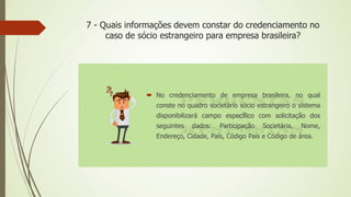 7 - Quais informações devem constar do credenciamento no
caso de sócio estrangeiro para empresa brasileira?
 No credenciamento de empresa brasileira, no qual
conste no quadro societário sócio estrangeiro o sistema
disponibilizará campo específico com solicitação dos
seguintes dados: Participação Societária, Nome,
Endereço, Cidade, País, Código País e Código de área.
 