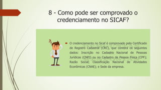 8 - Como pode ser comprovado o
credenciamento no SICAF?
 O credenciamento no Sicaf é comprovado pelo Certificado
de Registro Cadastral (CRC), que conterá os seguintes
dados: Inscrição no Cadastro Nacional de Pessoas
Jurídicas (CNPJ) ou no Cadastro de Pessoa Física (CPF);
Razão Social; Classificação Nacional de Atividades
Econômicas (CNAE); e Sede da empresa.
 