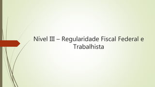Nível III – Regularidade Fiscal Federal e
Trabalhista
 