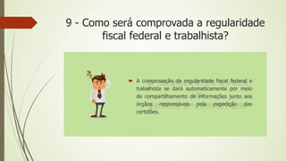 9 - Como será comprovada a regularidade
fiscal federal e trabalhista?
 A comprovação da regularidade fiscal federal e
trabalhista se dará automaticamente por meio
de compartilhamento de informações junto aos
órgãos responsáveis pela expedição das
certidões.
 