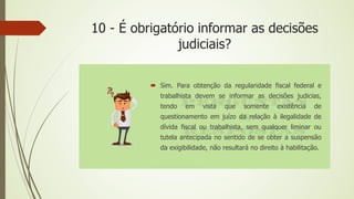 10 - É obrigatório informar as decisões
judiciais?
 Sim. Para obtenção da regularidade fiscal federal e
trabalhista devem se informar as decisões judicias,
tendo em vista que somente existência de
questionamento em juízo da relação à ilegalidade de
dívida fiscal ou trabalhista, sem qualquer liminar ou
tutela antecipada no sentido de se obter a suspensão
da exigibilidade, não resultará no direito à habilitação.
 