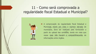 11 - Como será comprovada a
regularidade fiscal Estadual e Municipal?
 A comprovação da regularidade fiscal Estadual e
Municipal, tendo em vista o número elevado de
municípios, deve ser realizada pelo fornecedor a
partir do upload das certidões, tendo em vista que
nesse caso não haverá o compartilhamento de
informações entre órgãos.
 