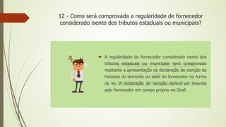 12 - Como será comprovada a regularidade de fornecedor
considerado isento dos tributos estaduais ou municipais?
 A regularidade do fornecedor considerado isento dos
tributos estaduais ou municipais será comprovada
mediante a apresentação de declaração de isenção da
Fazenda do domicilio ou sede do fornecedor na forma
da lei. A declaração de isenção deverá ser inserida
pelo fornecedor em campo próprio no Sicaf.
 