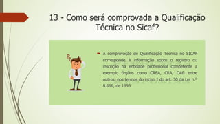 13 - Como será comprovada a Qualificação
Técnica no Sicaf?
 A comprovação de Qualificação Técnica no SICAF
corresponde à informação sobre o registro ou
inscrição na entidade profissional competente a
exemplo órgãos como CREA, CRA, OAB entre
outros, nos termos do inciso I do art. 30 da Lei n.º
8.666, de 1993.
 