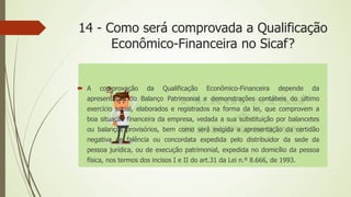 14 - Como será comprovada a Qualificação
Econômico-Financeira no Sicaf?
 A comprovação da Qualificação Econômico-Financeira depende da
apresentação do Balanço Patrimonial e demonstrações contábeis do último
exercício social, elaborados e registrados na forma da lei, que comprovem a
boa situação financeira da empresa, vedada a sua substituição por balancetes
ou balanços provisórios, bem como será exigida a apresentação da certidão
negativa de falência ou concordata expedida pelo distribuidor da sede da
pessoa jurídica, ou de execução patrimonial, expedida no domicílio da pessoa
física, nos termos dos incisos I e II do art.31 da Lei n.º 8.666, de 1993.
 