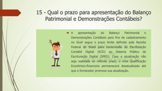 15 - Qual o prazo para apresentação do Balanço
Patrimonial e Demonstrações Contábeis?
 A apresentação do Balanço Patrimonial e
Demonstrações Contábeis para fins de cadastramento
no Sicaf segue o prazo limite definido pela Receita
Federal do Brasil para transmissão da Escrituração
Contábil Digital (ECD) ao Sistema Público de
Escrituração Digital (SPED). Caso a atualização não
seja realizada no referido prazo, o nível Qualificação
Econômico-financeira permanecerá desatualizado até
que o fornecedor promova sua atualização.
 