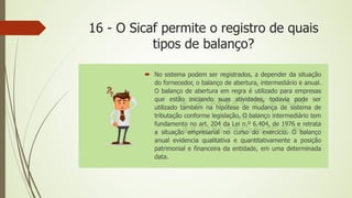 16 - O Sicaf permite o registro de quais
tipos de balanço?
 No sistema podem ser registrados, a depender da situação
do fornecedor, o balanço de abertura, intermediário e anual.
O balanço de abertura em regra é utilizado para empresas
que estão iniciando suas atividades, todavia pode ser
utilizado também na hipótese de mudança de sistema de
tributação conforme legislação. O balanço intermediário tem
fundamento no art. 204 da Lei n.º 6.404, de 1976 e retrata
a situação empresarial no curso do exercício. O balanço
anual evidencia qualitativa e quantitativamente a posição
patrimonial e financeira da entidade, em uma determinada
data.
 