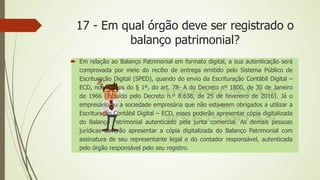 17 - Em qual órgão deve ser registrado o
balanço patrimonial?
 Em relação ao Balanço Patrimonial em formato digital, a sua autenticação será
comprovada por meio do recibo de entrega emitido pelo Sistema Público de
Escrituração Digital (SPED), quando do envio da Escrituração Contábil Digital –
ECD, nos termos do § 1º, do art. 78- A do Decreto nº 1800, de 30 de Janeiro
de 1966 (incluído pelo Decreto n.º 8.638, de 25 de fevereiro de 2016). Já o
empresário ou a sociedade empresária que não estiverem obrigados a utilizar a
Escrituração Contábil Digital – ECD, esses poderão apresentar cópia digitalizada
do Balanço Patrimonial autenticado pela junta comercial. As demais pessoas
jurídicas deverão apresentar a cópia digitalizada do Balanço Patrimonial com
assinatura de seu representante legal e do contador responsável, autenticada
pelo órgão responsável pelo seu registro.
 