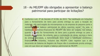 18 - As ME/EPP são obrigadas a apresentar o balanço
patrimonial para participar de licitações?
 Conforme o art. 3º do Decreto nº 8.538, de 2015: “Na habilitação em licitações
para o fornecimento de bens para pronta entrega ou para a locação de
materiais, não será exigido da microempresa ou da empresa de pequeno porte a
apresentação de balanço patrimonial do último exercício social.” Ou seja, a
habilitação econômico-financeira de ME/EPP não deve ser exigida, nos editais,
quando o objeto for fornecimento de bens para a pronta entrega ou para a
locação de materiais. No entanto, para a contratação de obras, serviços e bens
de entrega parcelada, a Administração deve exigir a habilitação econômico-
financeira dos licitantes, inclusive das ME/EPP. Cabe registrar que a ata
decorrente de Sistema de Registro de Preços não é considerada pronta entrega,
caso em que deve ser exigido o balanço patrimonial da ME/EPP.
 