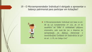 19 - O Microempreendedor Individual é obrigado a apresentar o
balanço patrimonial para participar em licitações?
 O Microempreendedor Individual com base no art.
68 da Lei Complementar nº 123, de 14 de
dezembro de 2006 é considerado pequeno
empresário, pelo qual faz jus a dispensa de
apresentação do Balanço Patrimonial e
Demonstrações Contábeis em observância ao §2º
do art. 1.179, do Código Civil.”
 
