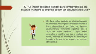 20 - Os índices contábeis exigidos para comprovação da boa
situação financeira da empresa podem ser calculados pelo Sicaf?
 Não. Para melhor avaliação da situação financeira
das empresas pelos órgãos e entidades licitantes a
Seges disponibilizará no Portal de Compras
Governamentais, ferramenta especifica para o
cálculo dos índices contábeis. O órgão poderá
personalizar o relatório que traz o resultado dos
índices, inserindo as informações da contratação,
devendo o documento ser anexado ao processo
administrativo.
 