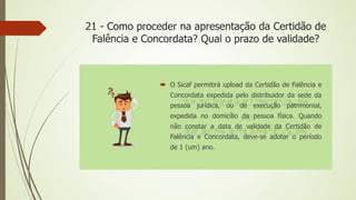 21 - Como proceder na apresentação da Certidão de
Falência e Concordata? Qual o prazo de validade?
 O Sicaf permitirá upload da Certidão de Falência e
Concordata expedida pelo distribuidor da sede da
pessoa jurídica, ou de execução patrimonial,
expedida no domicílio da pessoa física. Quando
não constar a data de validade da Certidão de
Falência e Concordata, deve-se adotar o período
de 1 (um) ano.
 