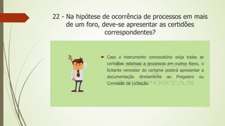 22 - Na hipótese de ocorrência de processos em mais
de um foro, deve-se apresentar as certidões
correspondentes?
 Caso o instrumento convocatório exija todas as
certidões relativas a processos em outros foros, o
licitante vencedor do certame poderá apresentar a
documentação diretamente ao Pregoeiro ou
Comissão de Licitação.
 