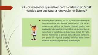 23 - O fornecedor que estiver com o cadastro do SICAF
vencido tem que fazer a renovação no Sistema?
 A renovação de cadastro, no SICAF, ocorre anualmente de
forma automática pelo Sistema, desde que o CPF e o CNPJ
encontrem-se válidos na Receita Federal, porém essa
atualização não alcança as certidões ou documentos de
cunho fiscal e trabalhista, da Seguridade Social, do FGTS,
Balanço Patrimonial e demais demonstrações contábeis,
com prazos de vigência próprios, devendo esses serem
mantidos atualizados para efeito de habilitação.
 