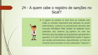 24 - A quem cabe o registro de sanções no
Sicaf?
 O registro de sanções no Sicaf deve ser realizado pelo
órgão ou entidade responsável pela aplicação da sanção
administrativa, conforme os procedimentos descritos pela
Instrução Normativa. Para auxiliar os gestores foram
publicados dois cadernos de logística um trata das
diretrizes para formulação de procedimento administrativo
específico e o outro dos procedimentos gerais e registro
das sanções administrativas, disponibilizados no Portal de
Compras Governamentais no item publicações “Cadernos”.
 