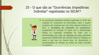 25 - O que são as “Ocorrências Impeditivas
Indiretas” registradas no SICAF?
 As ocorrências impeditivas indiretas registradas no SICAF são
resultado de cruzamento de informações, sobre o quadro
societário das empresas que visa evitar possível tentativa de
burla à penalidade de declaração de inidoneidade,
impedimento de contratar ou licitar com a Administração
Pública ou suspensão temporária de licitar com a
Administração, por meio da utilização de outra sociedade
empresarial, pertencente aos mesmos sócios ou cônjuges de
sócios e que atue na mesma área, em atendimento a
recomendações do Tribunal de Contas da União (Acórdão
2.115/2015).
 