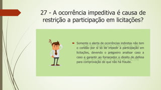 27 - A ocorrência impeditiva é causa de
restrição a participação em licitações?
 Somente o alerta de ocorrências indiretas não tem
o condão por si só de impedir a participação em
licitações, devendo o pregoeiro analisar caso a
caso e garantir ao fornecedor o direito de defesa
para comprovação de que não há fraude.
 