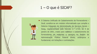 1 – O que é SICAF?
 O Sistema Unificado de Cadastramento de Fornecedores –
Sicaf, constitui-se em módulo informatizado que compõe o
Sistema Integrado de Administração de Serviços Gerais –
Siasg, regulamentado pelo Decreto n.º 3.722, de 9 de
janeiro de 2001, criado para viabilizar o cadastramento de
fornecedores de materiais e serviços no âmbito da
Administração Pública Federal direta, autárquica e
fundacional, em licitações e contratações.
 