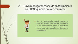 28 - Haverá obrigatoriedade de cadastramento
no SICAF quando houver contrato?
 Sim, a Administração deverá orientar o
fornecedor quanto à necessidade de proceder
ao seu cadastramento, antes da contratação,
mesmo que seja aquisição por dispensa ou
inexigibilidade.
 