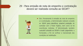 29 - Para emissão de nota de empenho e contratação
deverá ser realizada consulta ao SICAF?
 Sim. Previamente à emissão de nota de empenho
e à contratação, a Administração realizará consulta
ao SICAF para identificar possível proibição de
contratar com o Poder Público, bem como se há
ocorrências indiretas. A administração também
realizará consulta ao SICAF a cada pagamento a
fornecedor, a fim de verificar a manutenção das
condições de habilitação.
 