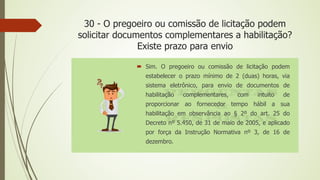30 - O pregoeiro ou comissão de licitação podem
solicitar documentos complementares a habilitação?
Existe prazo para envio
 Sim. O pregoeiro ou comissão de licitação podem
estabelecer o prazo mínimo de 2 (duas) horas, via
sistema eletrônico, para envio de documentos de
habilitação complementares, com intuito de
proporcionar ao fornecedor tempo hábil a sua
habilitação em observância ao § 2º do art. 25 do
Decreto nº 5.450, de 31 de maio de 2005, e aplicado
por força da Instrução Normativa nº 3, de 16 de
dezembro.
 