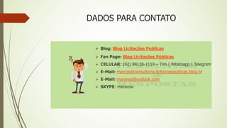 DADOS PARA CONTATO
 Blog: Blog Licitações Publicas
 Fan Page: Blog Licitações Públicas
 CELULAR: (92) 98120-1119 – Tim | Whatsapp | Telegram
 E-Mail: marcos@consultoria.licitacoespublicas.blog.br
 E-Mail: maransa@outlook.com
 SKYPE: maransa
 