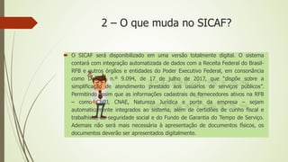 2 – O que muda no SICAF?
 O SICAF será disponibilizado em uma versão totalmente digital. O sistema
contará com integração automatizada de dados com a Receita Federal do Brasil-
RFB e outros órgãos e entidades do Poder Executivo Federal, em consonância
como Decreto n.º 9.094, de 17 de julho de 2017, que “dispõe sobre a
simplificação de atendimento prestado aos usuários de serviços públicos”.
Permitindo assim que as informações cadastrais de fornecedores ativos na RFB
– como CNPJ, CNAE, Natureza Jurídica e porte da empresa – sejam
automaticamente integrados ao sistema, além de certidões de cunho fiscal e
trabalhista, da seguridade social e do Fundo de Garantia do Tempo de Serviço.
Ademais não será mais necessária à apresentação de documentos físicos, os
documentos deverão ser apresentados digitalmente.
 