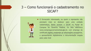 3 – Como funcionará o cadastramento no
SICAF?
 O fornecedor interessado, ou quem o represente não
precisará mais se deslocar para uma unidade
cadastradora. Basta acessar o SICAF no Portal de
Compras do Governo Federal, no sítio eletrônico
www.comprasgovernamentais.gov.br, com emprego do
certificado digital, prestando as informações necessárias,
e apresentando digitalmente a documentação exigida
para cada nível
 