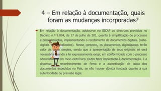 4 – Em relação à documentação, quais
foram as mudanças incorporadas?
 Em relação à documentação, adotou-se no SICAF as diretrizes previstas no
Decreto n.º 9.094, de 17 de julho de 201, quanto à simplificação de processos
e procedimentos, implementando o recebimento de documentos digitais. (nato-
digitais ou digitalizados). Nesse contexto, os documentos digitalizados terão
valor de cópia simples, sendo que a apresentação de seus originais só será
necessária quando a lei expressamente exigir, em conformidade com o processo
administrativo em meio eletrônico. Outro fator importante à documentação, é a
dispensa de reconhecimento de firma e a autenticação de cópia dos
documentos expedidos no País, se não houver dúvida fundada quanto à sua
autenticidade ou previsão legal.
 