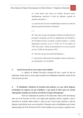 Novas Regras do Seguro-Desemprego e do Abono Salarial. – Perguntas e Respostas 10
10
b) a pelo menos doze meses nos últimos dezesseis meses
imediatamente anteriores à data da dispensa, quando da
segunda solicitação; e
c) a cada um dos seis meses imediatamente anteriores à data da
dispensa quando das demais solicitações;
(...)
III - não estar em gozo de qualquer benefício previdenciário de
prestação continuada, previsto no Regulamento dos Benefícios
da Previdência Social, excetuado o auxílio-acidente e o auxílio
suplementar previstos na Lei nº 6.367, de 19 de outubro de
1976, bem como o abono de permanência em serviço previsto
na Lei nº 5.890, de 8 de junho de 1973;
IV - não estar em gozo do auxílio-desemprego; e
V - não possuir renda própria de qualquer natureza suficiente à
sua manutenção e de sua família.
5. A partir de que dia as novas regras serão exigidas?
A vigência da Medida Provisória começará 60 dias a partir da data da
publicação. Sendo assim, as novas regras incidirão nos trabalhadores demitidos a partir do dia
28 de fevereiro de 2015.
6. O trabalhador, solicitante do benefício pela primeira vez, que sofreu dispensa
involuntária da empresa em que trabalhava e que possui 8 (oito) meses de vínculo
empregatício assinados em carteira, terá direito ao Seguro-Desemprego?
Neste caso dependerá de quando ele foi dispensado. Quem sofreu desemprego
antes de 28 de fevereiro de 2015, será regido pela legislação anterior, segundo a qual é
necessário ter recebido salário relativo a cada um dos 6 (seis) meses anteriores à data da
dispensa, tendo direito nesse caso ao benefício. Entretanto, para os trabalhadores que tiveram
dispensa depois de 28 de fevereiro de 2015, serão incididos nas novas regras e segundo a nova
 
