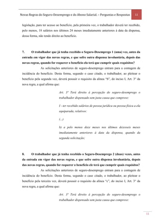 Novas Regras do Seguro-Desemprego e do Abono Salarial. – Perguntas e Respostas 11
11
legislação, para ter acesso ao benefício, pela primeira vez, o trabalhador deverá ter recebido,
pelo menos, 18 salários nos últimos 24 meses imediatamente anteriores à data da dispensa,
dessa forma, não tendo direito ao benefício.
7. O trabalhador que já tenha recebido o Seguro-Desemprego 1 (uma) vez, antes da
entrada em vigor das novas regras, e que sofre outra dispensa involuntária, depois das
novas regras, quando for requerer o benefício ela terá que cumprir quais requisitos?
As solicitações anteriores de seguro-desemprego entram para a contagem de
incidência do benefício. Desta forma, segundo o caso citado, o trabalhador, ao pleitear o
benefício pela segunda vez, deverá possuir o requisito da alínea “b”, do inciso I, Art. 3° da
nova regra, a qual afirma que:
Art. 3º Terá direito à percepção do seguro-desemprego o
trabalhador dispensado sem justa causa que comprove:
I - ter recebido salários de pessoa jurídica ou pessoa física a ela
equiparada, relativos:
(...)
b) a pelo menos doze meses nos últimos dezesseis meses
imediatamente anteriores à data da dispensa, quando da
segunda solicitação;
8. O trabalhador que já tenha recebido o Seguro-Desemprego 2 (duas) vezes, antes
da entrada em vigor das novas regras, e que sofre outra dispensa involuntária, depois
das novas regras, quando for requerer o benefício ele terá que cumprir quais requisitos?
As solicitações anteriores de seguro-desemprego entram para a contagem de
incidência do benefício. Desta forma, segundo o caso citado, o trabalhador, ao pleitear o
benefício pela terceira vez, deverá possuir o requisito da alínea “c”, do inciso I, Art. 3° da
nova regra, a qual afirma que:
Art. 3º Terá direito à percepção do seguro-desemprego o
trabalhador dispensado sem justa causa que comprove:
 