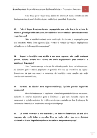 Novas Regras do Seguro-Desemprego e do Abono Salarial. – Perguntas e Respostas 14
14
Sim, desde que o vínculo esteja dentro dos últimos 36 meses, contados da data
da dispensa atual, é possível utilizá-lo para o cálculo da quantidade de parcelas.
13. Poderei dispor de outros vínculos empregatícios que estão dentro do período de
36 meses, porém já foram utilizados para aumentar a quantidade de parcelas em outros
requerimentos?
Não, a Medida Provisória veda a utilização de vínculos já empregados para
essa finalidade. Afirma-se na legislação que é “vedado o cômputo de vínculos empregatícios
utilizados em períodos aquisitivos anteriores”.
14. Requeri o benefício, mas, devido a um novo emprego, não recebi nenhuma
parcela. Poderei utilizar esse vínculo em outro requerimento para aumentar a
quantidade de parcelas?
Sim. Considera-se que o vínculo foi utilizado quando, direta ou indiretamente,
ele contribui para o efetivo pagamento de parcelas. No caso de solicitações de seguro-
desemprego, na qual não ocorre o pagamento do benefício, esses vínculos não serão
considerados como utilizado.
15. Terminei de receber meu seguro-desemprego, quando poderei requerê-lo
novamente?
Os trabalhadores que já receberam o benefício poderão habitar-se novamente,
atendidos os critérios necessários para a solicitação a qual será pleiteada, depois de
transcorrido o período aquisitivo de 16 (dezesseis) meses, contados da data de dispensa do
vínculo que o habilitou ao recebimento do seguro-desemprego.
16. Eu estava recebendo o meu benefício e, em razão da contratação em um novo
emprego, não recebi todas as parcelas. Caso eu venha sofrer uma nova dispensa
involuntária dentro do período aquisitivo, ficarei sem o seguro desemprego?
 
