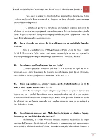 Novas Regras do Seguro-Desemprego e do Abono Salarial. – Perguntas e Respostas 15
15
Nesse caso, a lei prevê a possibilidade do pagamento do benefício de forma
contínua ou alternada. Para os casos de recebimento na forma alternada, chamamos essa
situação de saldo de parcelas.
O trabalhador que teve as parcelas de um benefício suspensas por causa da
admissão em um novo emprego, poderá, caso sofra uma nova dispensa involuntária e estando
dentro do período aquisitivo de seguro-desemprego anterior, requerer o pagamento, a título de
saldo de parcelas, daqueles valores suspensos.
17. Houve alteração nas regras do Seguro-Desemprego na modalidade Pescador
Artesanal?
Sim. A Medida Provisória nº 665, publicada no Diário Oficial da União – edição
de 30 de Dezembro de 2014, impôs, entre outras, novas exigências para que o pescador
artesanal possa requerer o Seguro-Desemprego na modalidade “Pescador Artesanal”.
18. Quando essas modificações passarão a ser exigidas?
A medida provisória estabelece que o art. 2º e o inciso IV do caput do art. 4º
entrem em vigor a partir do primeiro dia do quarto mês subsequente à data de sua publicação.
Desta forma, as novas regras passarão a valer dia 01 de abril de 2015.
19. Todos os pescadores que comparecerem ao posto de atendimento no dia 01 de
abril já serão enquadrados nas novas regras?
Não. As novas regras somente atingirão os pescadores os quais os defesos têm
início a partir de 01 de abril. Desta forma, os pescadores cujo defeso teve início anteriormente
a essa data ainda estarão sujeitos às regras antigas. Sendo assim, podemos afirmar que a data
de referência para verificar se o pescador será vinculado nas novas regras ou nas antigas é a
data de início do defeso.
20. Quais foram as mudanças que a Media Provisória trouxe em relação ao Seguro-
Desemprego na Modalidade PescadorArtesanal?
Inicialmente, a Medida Provisória apresenta mudanças relacionadas ao órgão
executor do Programa. As atividades de recebimento e processamento dos requerimentos,
assim como de habilitação aos beneficiários, antes executadas pelo Ministério do Trabalho e
 
