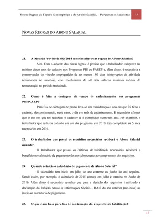 Novas Regras do Seguro-Desemprego e do Abono Salarial. – Perguntas e Respostas 17
17
NOVAS REGRAS DO ABONO SALARIAL
21. A Medida Provisória 665/2014 também alterou as regras do Abono Salarial?
Sim. Com o advento das novas regras, é preciso que o trabalhador comprove no
mínimo cinco anos de cadastro nos Programas PIS ou PASEP e, além disso, é necessária a
comprovação de vínculo empregatício de ao menos 180 dias ininterruptos de atividade
remunerada no ano-base, com recebimento de até dois salários mínimos médios de
remuneração no período trabalhado.
22. Como é feita a contagem do tempo de cadastramento nos programas
PIS/PASEP?
Para fins de contagem de prazo, leva-se em consideração o ano em que foi feito o
cadastro, desconsiderando, neste caso, o dia e o mês de cadastramento. É necessário afirmar
que o ano em que foi realizado o cadastro já é computado como um ano. Por exemplo, o
trabalhador que realizou cadastro em um dos programas em 2010, terá completado os 5 anos
necessários em 2014.
23. O trabalhador que possui os requisitos necessários receberá o Abono Salarial
quando?
O trabalhador que possui os critérios de habilitação necessários receberá o
benefício no calendário de pagamento do ano subsequente ao cumprimento dos requisitos.
24. Quando se inicia o calendário de pagamento do Abono Salarial?
O calendário tem início em julho do ano corrente até junho do ano seguinte.
Sendo assim, por exemplo, o calendário de 2015 começa em julho e termina em Junho de
2016. Além disso, é necessário ressaltar que para a aferição dos requisitos é utilizado a
declaração da Relação Anual de Informações Sociais – RAIS do ano anterior (ano-base) ao
início do calendário de pagamento.
25. O que é ano-base para fins de confirmação dos requisitos de habilitação?
 