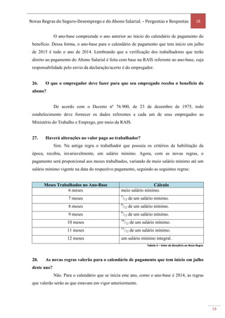 Novas Regras do Seguro-Desemprego e do Abono Salarial. – Perguntas e Respostas 18
18
O ano-base compreende o ano anterior ao início do calendário de pagamento do
benefício. Dessa forma, o ano-base para o calendário de pagamento que tem início em julho
de 2015 é todo o ano de 2014. Lembrando que a verificação dos trabalhadores que terão
direito ao pagamento do Abono Salarial é feita com base na RAIS referente ao ano-base, cuja
responsabilidade pelo envio da declaração/acerto é do empregador.
26. O que o empregador deve fazer para que seu empregado receba o beneficio do
abono?
De acordo com o Decreto nº 76.900, de 23 de dezembro de 1975, todo
estabelecimento deve fornecer os dados referentes a cada um de seus empregados ao
Ministério do Trabalho e Emprego, por meio da RAIS.
27. Haverá alterações no valor pago ao trabalhador?
Sim. Na antiga regra o trabalhador que possuía os critérios de habilitação da
época, recebia, invariavelmente, um salário mínimo. Agora, com as novas regras, o
pagamento será proporcional aos meses trabalhados, variando de meio salário mínimo até um
salário mínimo vigente na data do respectivo pagamento, seguindo as seguintes regras:
Meses Trabalhados no Ano-Base Cálculo
6 meses meio salário mínimo.
7 meses 7
/12 de um salário mínimo.
8 meses 8
/12 de um salário mínimo.
9 meses 9
/12 de um salário mínimo.
10 meses 10
/12 de um salário mínimo.
11 meses 11
/12 de um salário mínimo.
12 meses um salário mínimo integral.
Tabela 3 – Valor do Benefício na Nova Regra.
28. As novas regras valerão para o calendário de pagamento que tem início em julho
deste ano?
Não. Para o calendário que se inicia este ano, como o ano-base é 2014, as regras
que valerão serão as que estavam em vigor anteriormente.
 