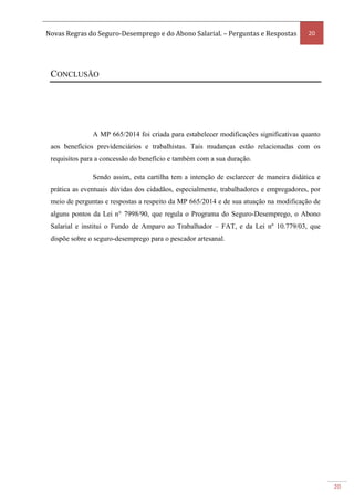 Novas Regras do Seguro-Desemprego e do Abono Salarial. – Perguntas e Respostas 20
20
CONCLUSÃO
A MP 665/2014 foi criada para estabelecer modificações significativas quanto
aos benefícios previdenciários e trabalhistas. Tais mudanças estão relacionadas com os
requisitos para a concessão do benefício e também com a sua duração.
Sendo assim, esta cartilha tem a intenção de esclarecer de maneira didática e
prática as eventuais dúvidas dos cidadãos, especialmente, trabalhadores e empregadores, por
meio de perguntas e respostas a respeito da MP 665/2014 e de sua atuação na modificação de
alguns pontos da Lei n° 7998/90, que regula o Programa do Seguro-Desemprego, o Abono
Salarial e institui o Fundo de Amparo ao Trabalhador – FAT, e da Lei nº 10.779/03, que
dispõe sobre o seguro-desemprego para o pescador artesanal.
 
