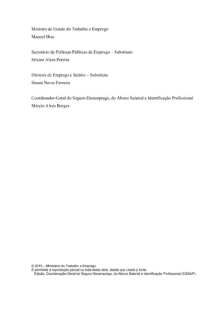 Ministro de Estado do Trabalho e Emprego
Manoel Dias
Secretário de Políticas Públicas de Emprego – Substituto
Silvani Alves Pereira
Diretora de Emprego e Salário – Substituta
Sinara Neves Ferreira
Coordenador-Geral do Seguro-Desemprego, do Abono Salarial e Identificação Profissional
Márcio Alves Borges
© 2015 – Ministério do Trabalho e Emprego
É permitida a reprodução parcial ou total desta obra, desde que citada a fonte.
Edição: Coordenação-Geral do Seguro-Desemprego, do Abono Salarial e Identificação Profissional (CGSAP).
 