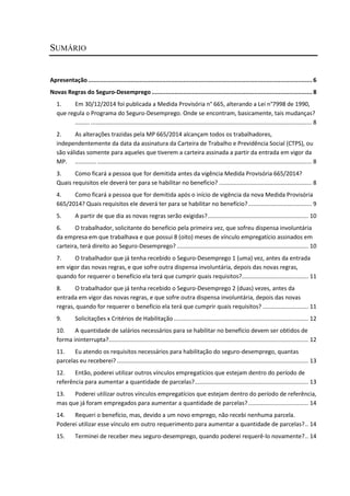 SUMÁRIO
Apresentação ............................................................................................................................... 6
Novas Regras do Seguro-Desemprego ........................................................................................... 8
1. Em 30/12/2014 foi publicada a Medida Provisória n° 665, alterando a Lei n°7998 de 1990,
que regula o Programa do Seguro-Desemprego. Onde se encontram, basicamente, tais mudanças?
......... ........................................................................................................................................ 8
2. As alterações trazidas pela MP 665/2014 alcançam todos os trabalhadores,
independentemente da data da assinatura da Carteira de Trabalho e Previdência Social (CTPS), ou
são válidas somente para aqueles que tiverem a carteira assinada a partir da entrada em vigor da
MP. ............. .................................................................................................................................... 8
3. Como ficará a pessoa que for demitida antes da vigência Medida Provisória 665/2014?
Quais requisitos ele deverá ter para se habilitar no benefício? ......................................................... 8
4. Como ficará a pessoa que for demitida após o início de vigência da nova Medida Provisória
665/2014? Quais requisitos ele deverá ter para se habilitar no benefício?....................................... 9
5. A partir de que dia as novas regras serão exigidas?.............................................................. 10
6. O trabalhador, solicitante do benefício pela primeira vez, que sofreu dispensa involuntária
da empresa em que trabalhava e que possui 8 (oito) meses de vínculo empregatício assinados em
carteira, terá direito ao Seguro-Desemprego? ................................................................................. 10
7. O trabalhador que já tenha recebido o Seguro-Desemprego 1 (uma) vez, antes da entrada
em vigor das novas regras, e que sofre outra dispensa involuntária, depois das novas regras,
quando for requerer o benefício ela terá que cumprir quais requisitos?......................................... 11
8. O trabalhador que já tenha recebido o Seguro-Desemprego 2 (duas) vezes, antes da
entrada em vigor das novas regras, e que sofre outra dispensa involuntária, depois das novas
regras, quando for requerer o benefício ela terá que cumprir quais requisitos? ............................ 11
9. Solicitações x Critérios de Habilitação................................................................................... 12
10. A quantidade de salários necessários para se habilitar no benefício devem ser obtidos de
forma ininterrupta?........................................................................................................................... 12
11. Eu atendo os requisitos necessários para habilitação do seguro-desemprego, quantas
parcelas eu receberei?...................................................................................................................... 13
12. Então, poderei utilizar outros vínculos empregatícios que estejam dentro do período de
referência para aumentar a quantidade de parcelas?...................................................................... 13
13. Poderei utilizar outros vínculos empregatícios que estejam dentro do período de referência,
mas que já foram empregados para aumentar a quantidade de parcelas?..................................... 14
14. Requeri o benefício, mas, devido a um novo emprego, não recebi nenhuma parcela.
Poderei utilizar esse vínculo em outro requerimento para aumentar a quantidade de parcelas?.. 14
15. Terminei de receber meu seguro-desemprego, quando poderei requerê-lo novamente?.. 14
 