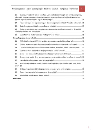 Novas Regras do Seguro-Desemprego e do Abono Salarial. – Perguntas e Respostas 5
5
16. Eu estava recebendo o meu benefício e, em razão da contratação em um novo emprego,
não recebi todas as parcelas. Caso eu venha sofrer uma nova dispensa involuntária dentro do
período aquisitivo, ficarei sem o seguro desemprego?.................................................................... 14
17. Houve alteração nas regras do Seguro-Desemprego na modalidade Pescador Artesanal? . 15
18. Quando essas modificações passarão a ser exigidas?........................................................... 15
19. Todos os pescadores que comparecerem ao posto de atendimento no dia 01 de abril já
serão enquadrados nas novas regras?.............................................................................................. 15
20. Quais foram as mudanças que a media provisória trouxe? .................................................. 15
Novas Regras do Abono Salarial.................................................................................................. 17
21. A Medida Provisória 665/2014 também alterou as regras do Abono Salarial? .................... 17
22. Como é feita a contagem do tempo de cadastramento nos programas PIS/PASEP? ........... 17
23. O trabalhador que possui os requisitos necessários receberá o Abono Salarial quando?.... 17
24. Quando se inicia o calendário de pagamento do Abono Salarial? ........................................ 17
25. O que é ano-base para fins de confirmação dos requisitos de habilitação?......................... 17
26. O que o empregador deve fazer para que seu empregado receba o beneficio do abono?.. 18
27. Haverá alterações no valor pago ao trabalhador? ................................................................ 18
28. As novas regras valerão para o calendário de pagamento que tem início em julho deste
ano? 18
29. Então para qual calendário de pagamento as novas regras serão exigidas? ........................ 19
30. Quem é o responsável pelo pagamento do benefício?......................................................... 19
31. Resumo das alterações do Abono Salarial............................................................................. 19
Conclusão................................................................................................................................... 20
 